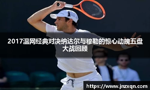 2017温网经典对决纳达尔与穆勒的惊心动魄五盘大战回顾